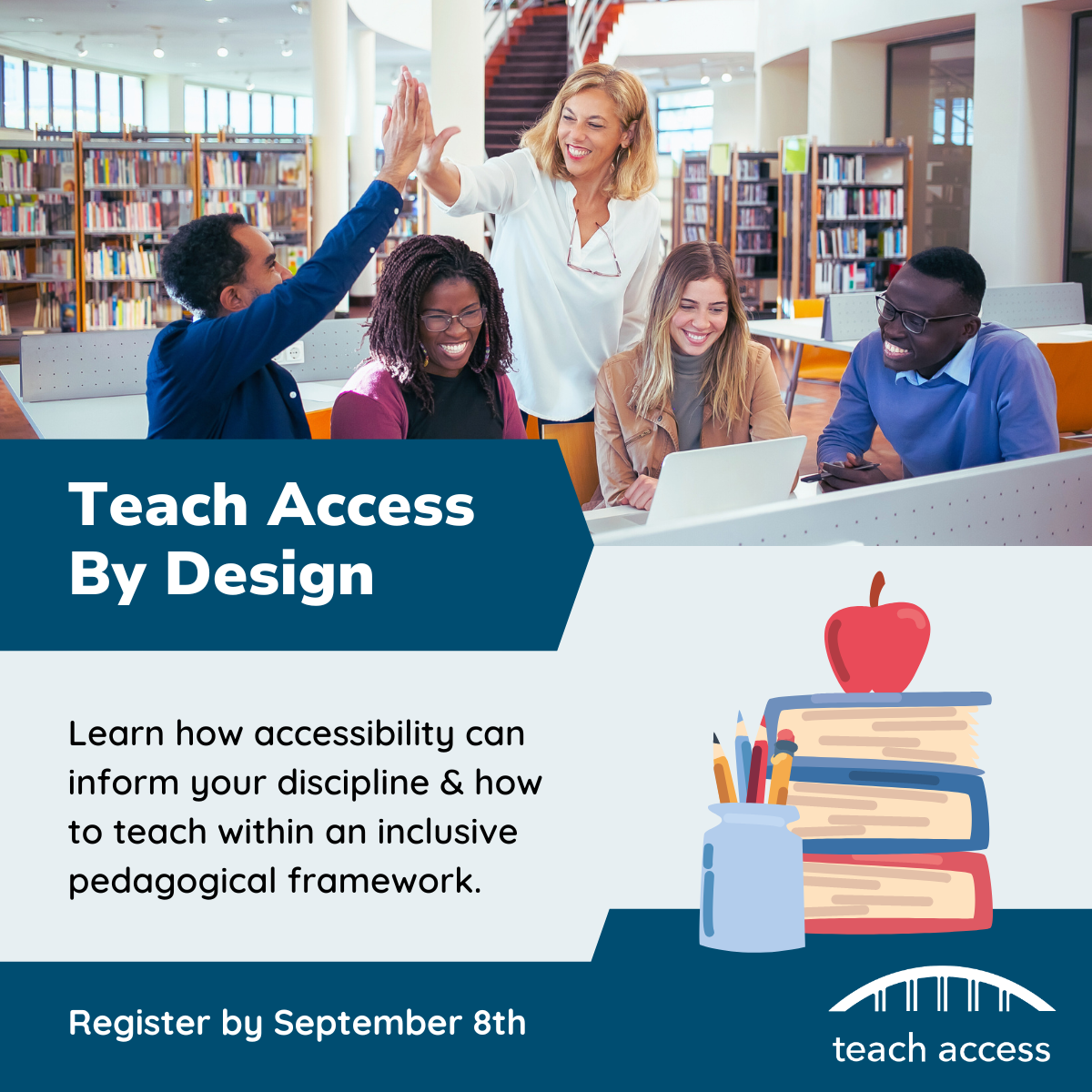 Five educators smile and high-five each other in a library. Teach Access By Design. Learn how accessibility can inform your discipline & how to teach within an inclusive pedagogical framework. Register by September 8th. Stack of books with an apple on top. Teach Access Logo.