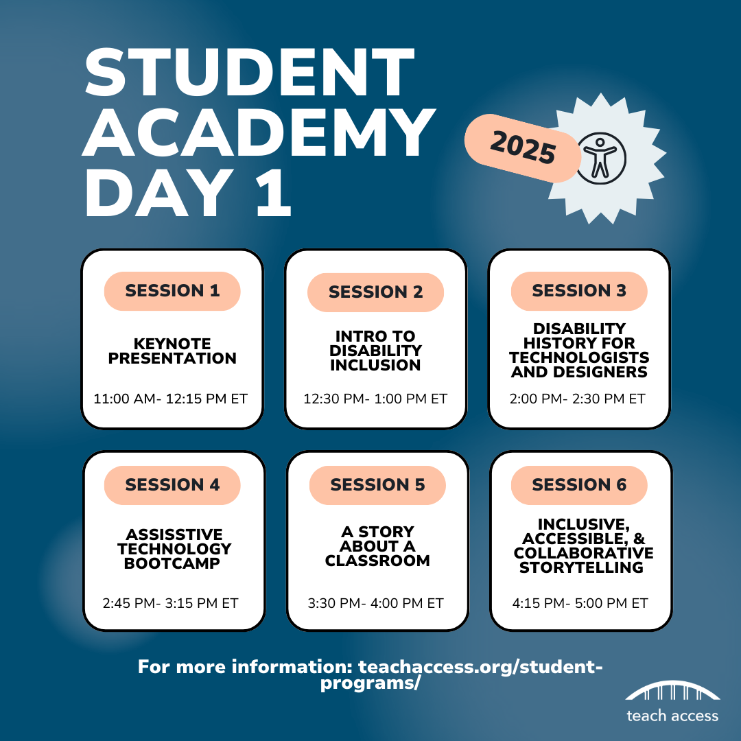 Page 1: Student Academy Day 1 Schedule: Session 1: Keynote Presentation 11:00AM - 12:15PM ET, Session 2: Intro to Disability Inclusion 12:30PM - 1:00PM ET, Session 3: Disability History for Technologists and Designers 2:00PM - 2:30PM ET, Session 4: Assistive Technology Bootcamp 2:45 - 3:15PM ET, Session 5: A Story About A Classroom 3:30 - 4:00PM ET, Session 6: Inclusive, Accessible, and Collaborative Storytelling 4:15 - 5:00PM ET