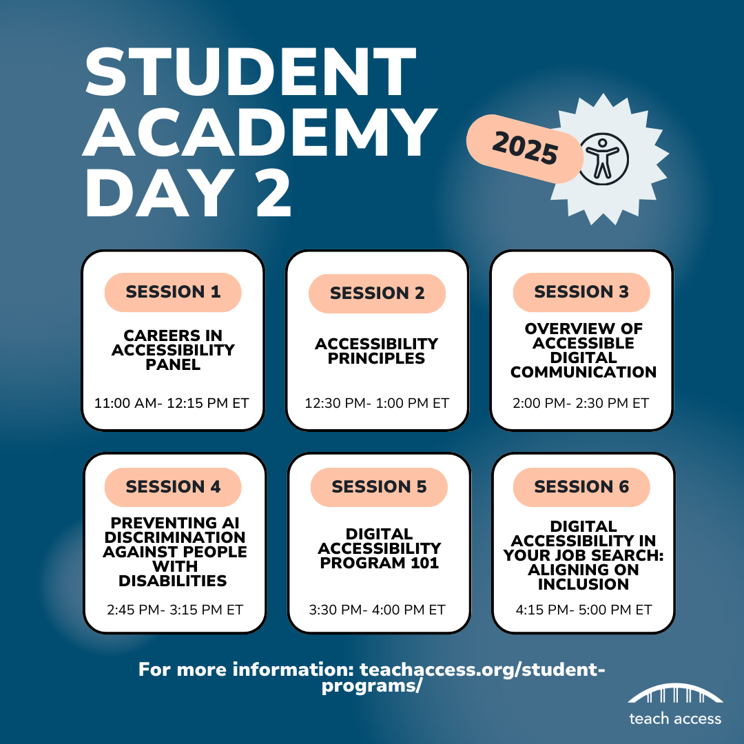 Student Academy Day 2: Session 1: Careers in Accessibility 11:00AM-12:15PM ET, Session 2: Accessibility Principles 12:30PM - 1:00PM ET, Session 3: Overview of Accessible Digital Communication 2:00PM - 2:30PM ET, Session 4: Preventing AI Discrimination Against People With Disabilities 2:45PM - 3:15PM ET, Session 5: Digital Accessibility Program 101 3:30PM - 4:00PM ET, Session 6: Equity in Employment: Accessible Resumes & More 4:15PM - 5:00PM ET.